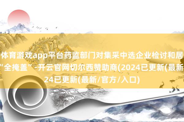 体育游戏app平台药监部门对集采中选企业检讨和居品抽检两个“全掩盖”-开云官网切尔西赞助商(2024已更新(最新/官方/入口)