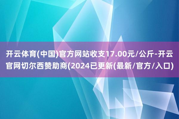 开云体育(中国)官方网站收支17.00元/公斤-开云官网切尔西赞助商(2024已更新(最新/官方/入口)