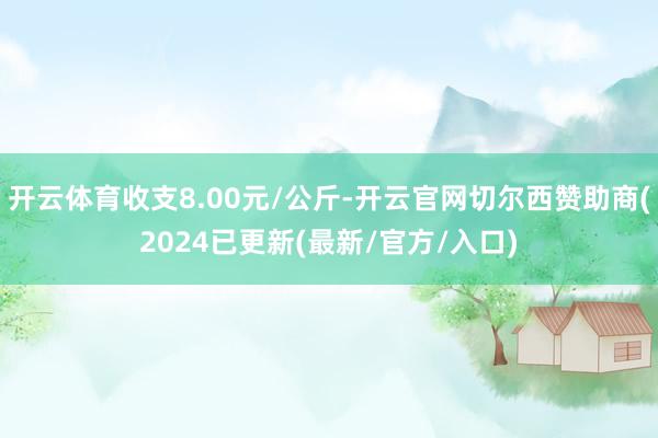 开云体育收支8.00元/公斤-开云官网切尔西赞助商(2024已更新(最新/官方/入口)
