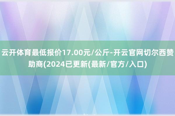 云开体育最低报价17.00元/公斤-开云官网切尔西赞助商(2024已更新(最新/官方/入口)