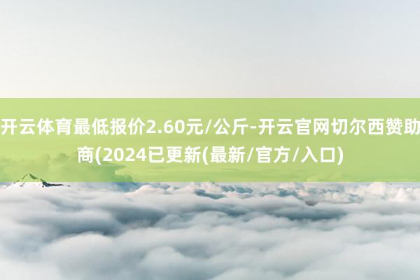 开云体育最低报价2.60元/公斤-开云官网切尔西赞助商(2024已更新(最新/官方/入口)